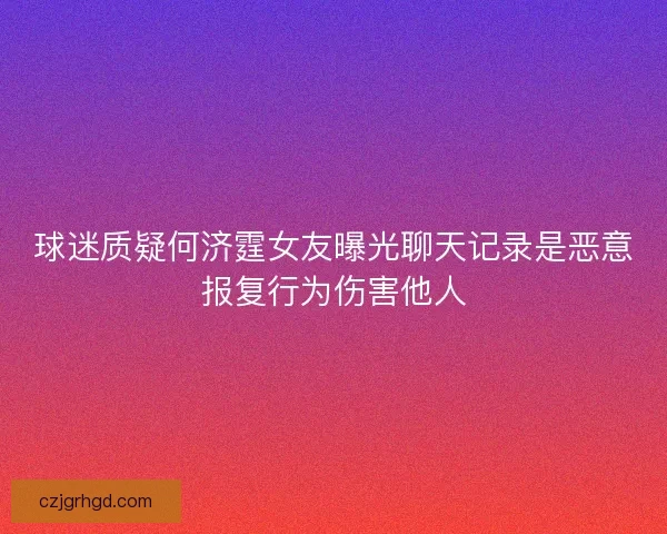 球迷质疑何济霆女友曝光聊天记录是恶意报复行为伤害他人
