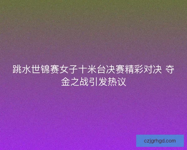 跳水世锦赛女子十米台决赛精彩对决 夺金之战引发热议