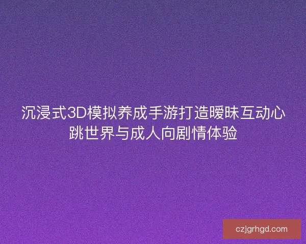沉浸式3D模拟养成手游打造暧昧互动心跳世界与成人向剧情体验