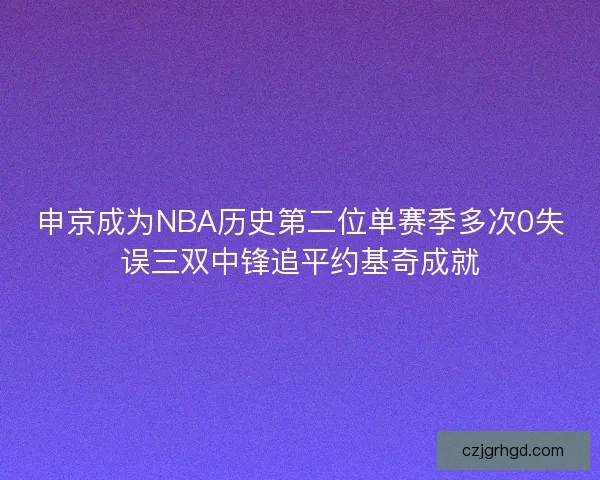 申京成为NBA历史第二位单赛季多次0失误三双中锋追平约基奇成就 申京成为NBA历史第二位单赛季多次0失误三双中锋追平约基奇成就