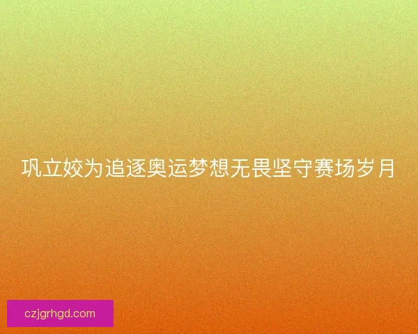 巩立姣为追逐奥运梦想无畏坚守赛场岁月