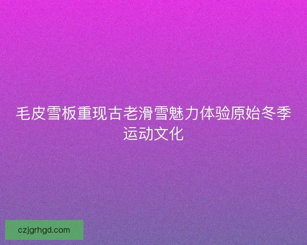 毛皮雪板重现古老滑雪魅力体验原始冬季运动文化
