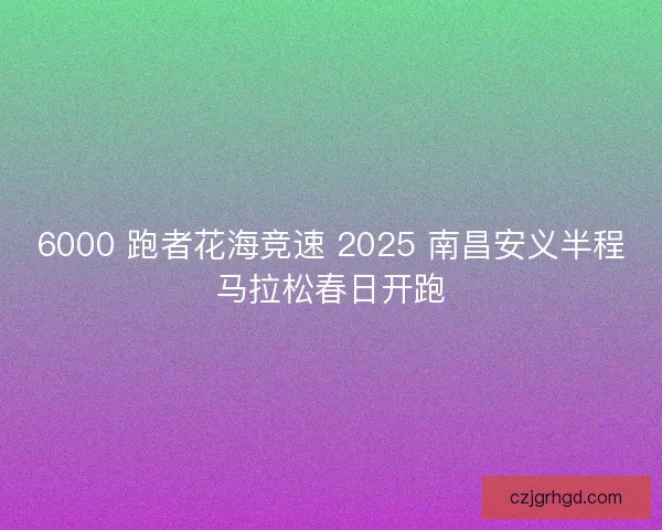 6000 跑者花海竞速 2025 南昌安义半程马拉松春日开跑