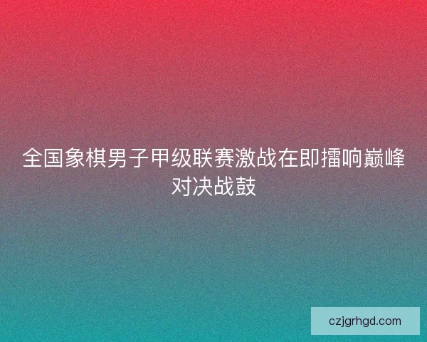 全国象棋男子甲级联赛激战在即擂响巅峰对决战鼓