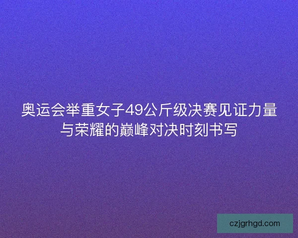 奥运会举重女子49公斤级决赛见证力量与荣耀的巅峰对决时刻书写