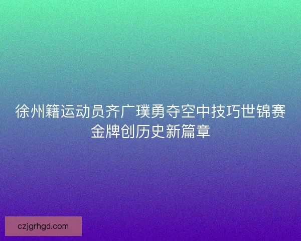 徐州籍运动员齐广璞勇夺空中技巧世锦赛金牌创历史新篇章