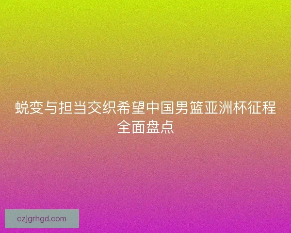 蜕变与担当交织希望中国男篮亚洲杯征程全面盘点