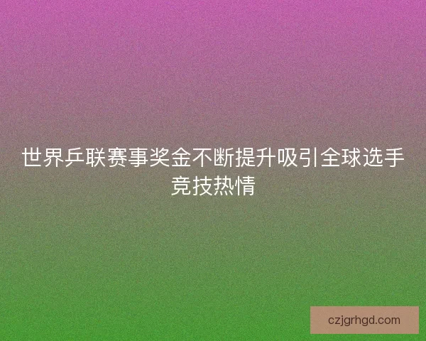 世界乒联赛事奖金不断提升吸引全球选手竞技热情