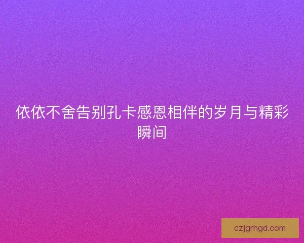 依依不舍告别孔卡感恩相伴的岁月与精彩瞬间