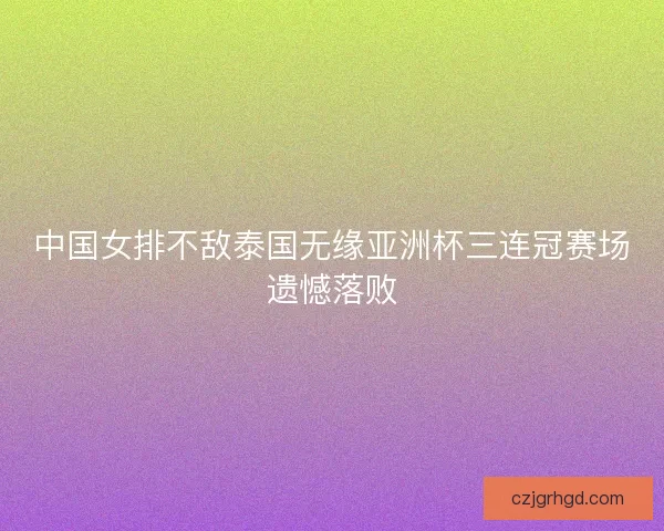 中国女排不敌泰国无缘亚洲杯三连冠赛场遗憾落败