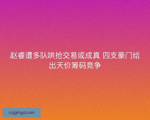 赵睿遭多队哄抢交易或成真 四支豪门给出天价筹码竞争