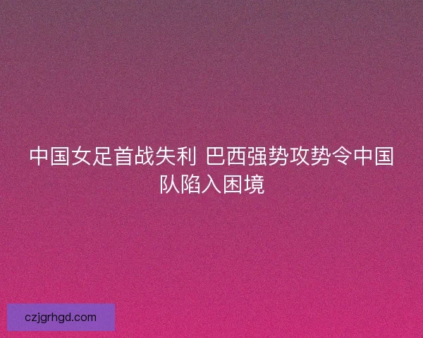 中国女足首战失利 巴西强势攻势令中国队陷入困境