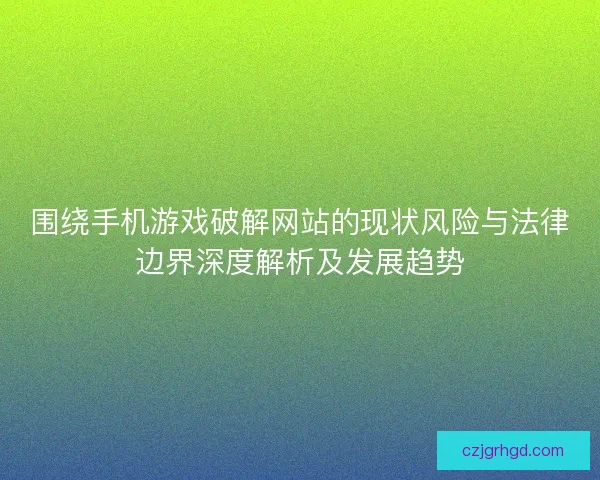 围绕手机游戏破解网站的现状风险与法律边界深度解析及发展趋势