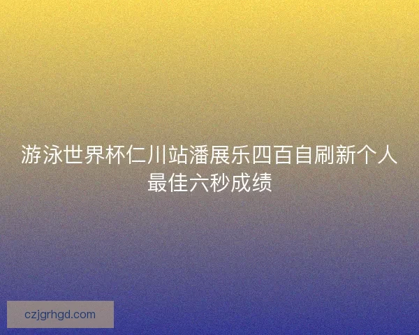 游泳世界杯仁川站潘展乐四百自刷新个人最佳六秒成绩