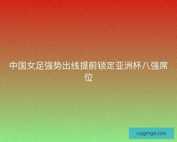 中国女足强势出线提前锁定亚洲杯八强席位
