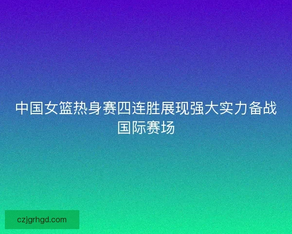 中国女篮热身赛四连胜展现强大实力备战国际赛场