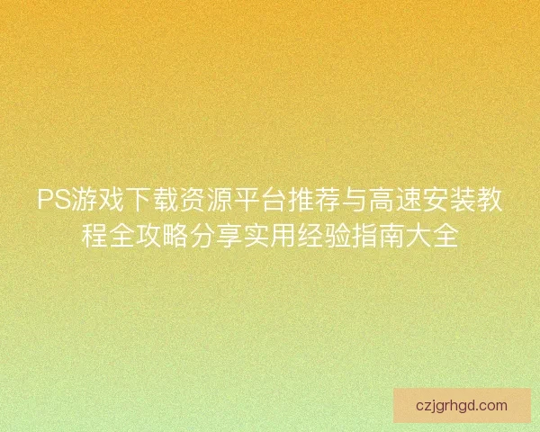 PS游戏下载资源平台推荐与高速安装教程全攻略分享实用经验指南大全