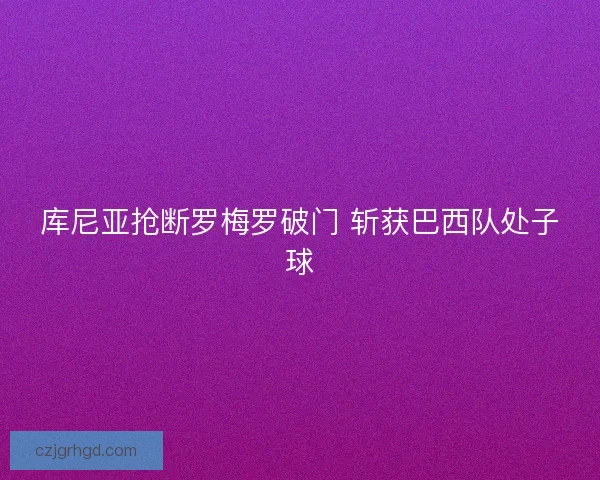 库尼亚抢断罗梅罗破门 斩获巴西队处子球 库尼亚抢断罗梅罗破门 斩获巴西队处子球