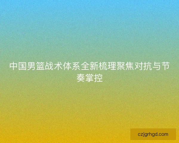 中国男篮战术体系全新梳理聚焦对抗与节奏掌控 中国男篮战术体系全新梳理聚焦对抗与节奏掌控