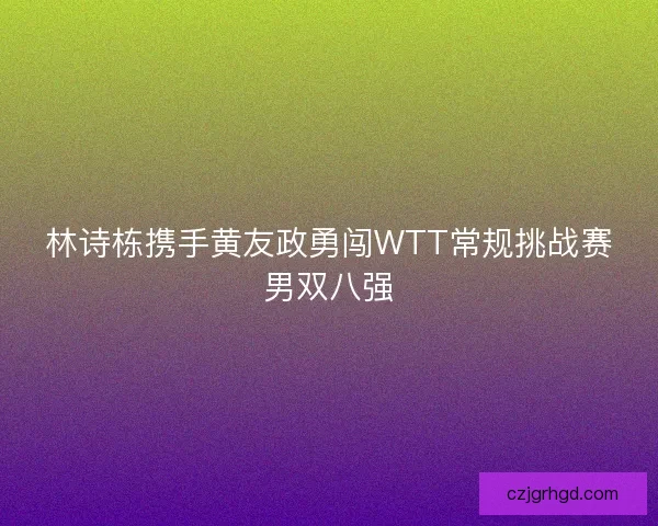 林诗栋携手黄友政勇闯WTT常规挑战赛男双八强 林诗栋携手黄友政勇闯WTT常规挑战赛男双八强